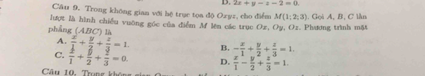 D. 2x+y-z-2=0. 
Câu 9. Trong không gian với hệ trục tọa độ Oxyz, cho điểm M(1;2;3). Gọi A, B, C lần
lượt là hình chiếu vuỡng góc của điểm M lên các trục Ox, Oy, Oz. Phương trình mặt
phẳng (ABC) là
A.  x/1 + y/2 + z/3 =1.
C.  x/1 + y/2 + z/3 =0.
B. - x/1 + y/2 + z/3 =1.
D.  x/1 - y/2 + z/3 =1. 
Câu 10. Trọng khôn