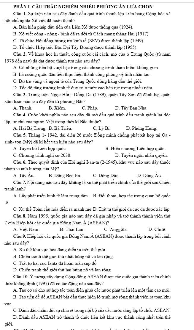phầN I. CÂU tRắC nGHIệM NHIÊU phươnG áN lựa chọn
Câu 1. Sự kiện nào sau đây đánh dầu quá trình thành lập Liên bang Cộng hòa xã
hội chủ nghĩa Xô viết đã hoàn thành?
A. Bản hiển pháp đầu tiên của Liên Xô được thông qua (1924).
B. Xô viết công - nông - binh đã ra đời từ Cách mạng tháng Hai (1917).
C. Tổ chức Hội đồng tương trợ kinh tế (SEV) được thành lập (1949).
D. Tổ chức Hiệp ước Bắc Đại Tây Dương được thành lập (1955).
Câu 2. Về khoa học kĩ thuật, công cuộc cải cách, mở cửa ở Trung Quốc (từ năm
1978 đến nay) đã đạt được thành tựu nào sau đây?
A. Có những tiền bộ vượt bậc trong các chương trình thám hiểm không gian.
B. Là cường quốc đầu tiên thực hiện thành công phóng vệ tinh nhân tạo.
C. Dự trữ vàng và ngoại tệ của Trung Quốc đứng hàng đầu thể giới.
D. Tốc độ tăng trưởng kinh tể duy trì ở mức cao liên tục trong nhiều năm.
Câu 3. Trong trận Ngọc Hồi - Đống Đa (1789), quân Tây Sơn đã đánh bại quân
xâm lược nào sau đây đến từ phương Bắc?
A. Thanh. B. Xiêm. C. Pháp. D. Tây Ban Nha.
Câu 4. Cuộc khởi nghĩa nào sau đây đã mở đầu quá trình đầu tranh giành lại độc
lập, tự chủ của người Việt trong thời kì Bắc thuộc?
A. Hai Bà Trưng. B. Bà Triệu. C. Lý Bí. D. Phùng Hưng.
Câu 5. Tháng 1- 1942, đại diện 26 nước Đồng minh chống phát xít họp tại Oa -
sinh- tơn (Mỹ) đã kí kết văn kiện nào sau đây?
A. Tuyên bố Liên hợp quốc. B. Hiến chương Liên hợp quốc.
C. Chương trình nghị sự 2030. D. Tuyên ngôn nhân quyền.
Câu 6. Theo quyết định của Hội nghị I-an-ta (2-1945), khu vực nào sau đây thuộc
phạm vi ảnh hưởng của Mỹ?
A. Tây Âu. B. Đông Béc-lin. C. Đông Đức. D. Đông Âu.
Câu 7. Nội dung nào sau đây không là xu thể phát triển chính của thể giới sau Chiến
tranh lạnh?
A. Lấy phát triển kinh tế làm trung tâm. B. Đối thoại, hợp tác trong quan hệ quốc
tế.
C. Xu thể Toàn cầu hóa diễn ra mạnh mẽ. D. Trật tự thể giới đa cực đã được xác lập.
Câu 8. Năm 1995, quốc gia nào sau đây đã gia nhập và trở thành thành viên thứ
7 của Hiệp hội các quốc gia Đông Nam Á (ASEAN)?
A. Việt Nam. B. Thái Lan. C. Ănggôla. D. Chilê.
Câu 9. Hiệp hội các quốc gia Đông Nam Á (ASEAN) được thành lập trong bối cảnh
nào sau đây?
A. Xu thể khu vực hóa đang diễn ra trên thế giới.
B. Chiến tranh thể giới thứ nhất bùng nổ và lan rộng.
C. Trật tự hai cực Ianta đã hoàn toàn sụp đổ.
D. Chiến tranh thế giới thứ hai bùng nổ và lan rộng.
Câu 10. Ý tưởng xây dựng Cộng đồng ASEAN được các quốc gia thành viên chính
thức khẳng định (1997) đã có tác động nào sau đây?
A. Tạo cơ sở cho sự hợp tác toàn diện giữa các nước phát triển lên một tầm cao mới.
B. Tạo tiền đề để ASEAN bắt đầu thực hiện lộ trình mở rộng thành viên ra toàn khu
vực.
C. Đánh dầu chẩm dứt sự chia rẽ trong nội bộ của các nước sáng lập tổ chức ASEAN.
D. Đánh đầu ASEAN trở thành tổ chức liên kết khu vực thành công nhất trên thể
giới.
