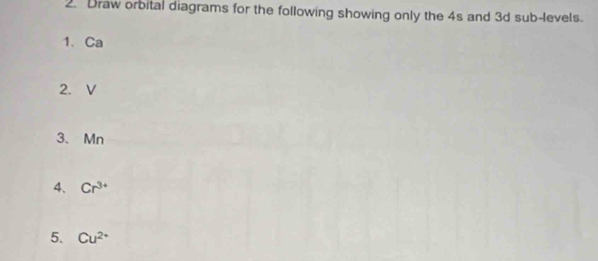 Draw orbital diagrams for the following showing only the 4s and 3d sub-levels. 
1、 Ca
2. V
3、 Mn
4. Cr^(3+)
5. Cu^(2+)