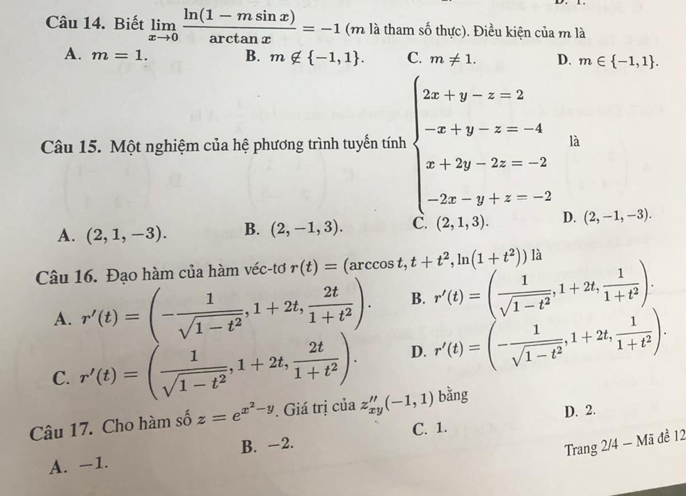 Biết limlimits _xto 0 (ln (1-msin x))/arctan x =-1 (m là tham số thực). Điều kiện của m là
A. m=1. B. m∉  -1,1 . C. m!= 1. D. m∈  -1,1 .
Câu 15. Một nghiệm của hệ phương trình tuyến tính beginarrayl 2a-1-x-2 -x+y-=-4 x+2y-2z-5 -2x-y-z-2endarray. là
A. (2,1,-3).
B. (2,-1,3).
(2,1,3). D. (2,-1,-3).
Câu 16. Đạo hàm của hàm véc-tơ r(t)=(arccos t,t+t^2,ln (1+t^2)) là
A. r'(t)=(- 1/sqrt(1-t^2) ,1+2t, 2t/1+t^2 ). B. r'(t)=( 1/sqrt(1-t^2) ,1+2t, 1/1+t^2 ).
C. r'(t)=( 1/sqrt(1-t^2) ,1+2t, 2t/1+t^2 ). D. r'(t)=(- 1/sqrt(1-t^2) ,1+2t, 1/1+t^2 ).
D. 2.
Câu 17. Cho hàm số z=e^(x^2)-y. Giá trị của z''_xy(-1,1) bằng
B. -2. C. 1.
Trang 2/4 - Mã đề 12
A. −1.