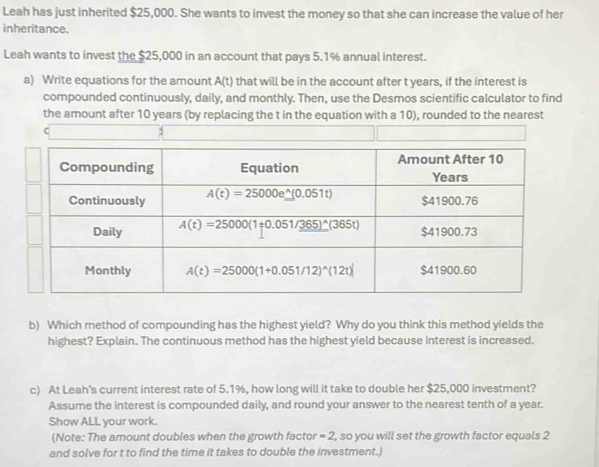 Leah has just inherited $25,000. She wants to invest the money so that she can increase the value of her
inheritance.
Leah wants to invest the $25,000 in an account that pays 5.1% annual interest.
a) Write equations for the amount A(t) that will be in the account after t years, if the interest is
compounded continuously, daily, and monthly. Then, use the Desmos scientific calculator to find
the amount after 10 years (by replacing the t in the equation with a 10), rounded to the nearest
C
b) Which method of compounding has the highest yield? Why do you think this method yields the
highest? Explain. The continuous method has the highest yield because interest is increased.
c) At Leah’s current interest rate of 5.1%, how long will it take to double her $25,000 investment?
Assume the interest is compounded daily, and round your answer to the nearest tenth of a year.
Show ALL your work.
(Note: The amount doubles when the growth factor =2 , so you will set the growth factor equals 2
and solve for t to find the time it takes to double the investment.)