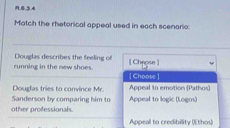 Match the rhetorical appeal used in each scenario:
Douglas describes the feeling of
running in the new shoes. [ Cheose]
[ Choose ]
Douglas tries to convince Mr. Appeal to emotion (Pathos)
Sanderson by comparing him to Appeal to logic (Logos)
other professionals.
Appeal to credibility (Ethos)