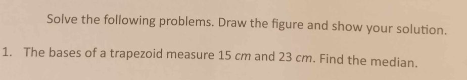 Solve the following problems. Draw the figure and show your solution. 
1. The bases of a trapezoid measure 15 cm and 23 cm. Find the median.