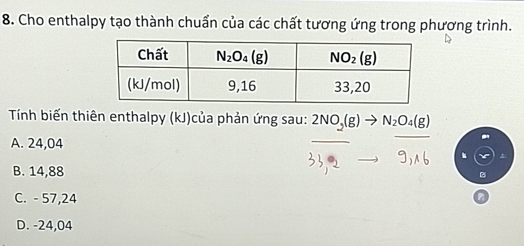 Cho enthalpy tạo thành chuẩn của các chất tương ứng trong phương trình.
Tính biến thiên enthalpy (kJ)của phản ứng sau: 2NO_2(g)to N_2O_4(g)
A. 24,04
B. 14,88
C. - 57,24
D. -24,04