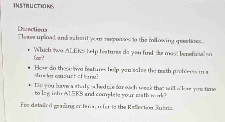 INSTRUCTIONS 
Directions 
Please upload and submit your responses to the following questions. 
Which two ALEKS help features do you find the most beneficial so 
far? 
How do these two features help you solve the math problems in a 
shorter amount of time? 
Do you have a study schedule for each week that will allow you time 
to log into ALEKS and complete your math work? 
For detailed grading criteria, refer to the Reflection Rubric.