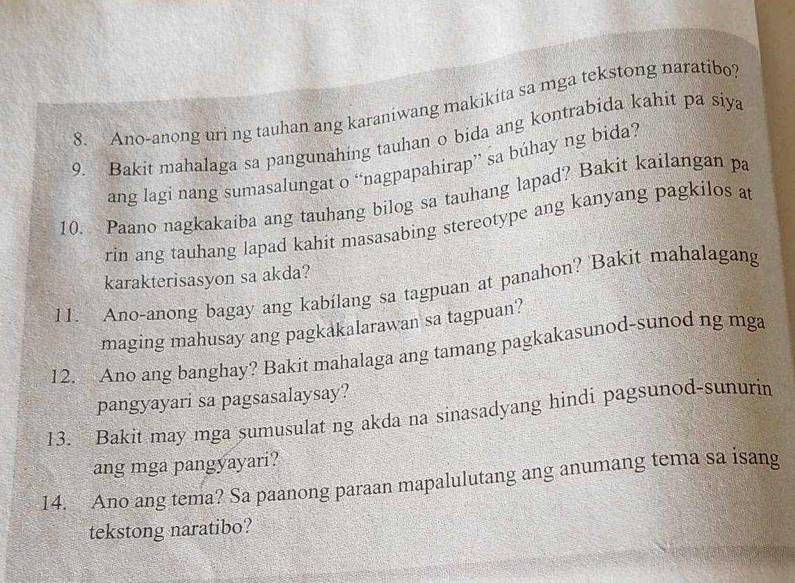 Ano-anong uri ng tauhan ang karaniwang makikita sa mga tekstong naratibo? 
9. Bakit mahalaga sa pangunahing tauhan o bida ang kontrabida kahit pa siya 
ang lagi nang sumasalungat o “nagpapahirap” sa búhay ng bida? 
10. Paano nagkakaiba ang tauhang bilog sa tauhang lapad? Bakit kailangan pa 
rin ang tauhang lapad kahit masasabing stereotype ang kanyang pagkilos at 
karakterisasyon sa akda? 
11. Ano-anong bagay ang kabílang sa tagpuan at panahon? Bakit mahalagang 
maging mahusay ang pagkakalarawan sa tagpuan? 
12. Ano ang banghay? Bakit mahalaga ang tamang pagkakasunod-sunod ng mga 
pangyayari sa pagsasalaysay? 
13. Bakit may mga sumusulat ng akda na sinasadyang hindi pagsunod-sunurin 
ang mga pangyayari? 
14. Ano ang tema? Sa paanong paraan mapalulutang ang anumang tema sa isang 
tekstong naratibo?