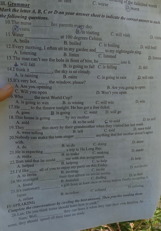 last C. worse
II. Grammar
calling of the italicized words D. worst
Mark the letter A, B, C or D on your answer sheet to indicate the correct answer to each
the following questions.
10.The nurse _her parents every day.
Avisits
B is visiting C. will visit D. visit
11.Water _at 100 degrees Celsius.
A. boils B. boiled C. is boiling D. will boil
12.Every morning, I often sit in my garden and_ to my nightingale sing.
A. listening B. listen C. listened D. listens
13.The man can’t see the hole in front of him, he _into it.
A. will fall B. is going to fall C. is falling D. fell
14.I think it _, the sky is so cloudy.
A. is raining B. rains C. is going to rain D. will rain
15.It’s very hot. _the window. please?
A. Are you opening B. Are you going to open
C. Will you open D. Won’t you open
16.Who _the next World Cup?
A. is going to win B. is wining C. will win D. win
17.He _to the theatre tonight. He has got a free ticket.
A. goes B. is going C. went D. will go
18.This house is going _by my mother
A. sold B. to be sold C. to sold D. to sell
19.They this story by their grandmother when they visited her last week.
A. were telling B. tell C. told D. were told
20.Nobody can make the teen singer_ anything that her mother doesn’t agree
with. C. doing
A. do B. to do D. done
a trip to Ha Long Bay. D. made
21.He is expecting _B. to make C. making
A. make
22.Tom said that he could _me with this assignment. D. help
A. helped B. helping C. to help
23.I’d like _all of you to enjoy my party on this Friday. C. invite D. not invite
A. to invite B. inviting
24.We managed _their first album on social media. D. to find
B. founded C. finding
25.It's customary _a gift from at least once or twice before finally accepting in 
A. found
Japan. B. to refuse C. refused D. refusing
Complete the conversations by circling the best answers. Then practise reading them.
IV-SPEAKING A. refuse
26.Lan: Do you think teens should learn how to cook?
teens, they should spend all their time on study. they can learn it when they start their own families. As
Nam: Well,