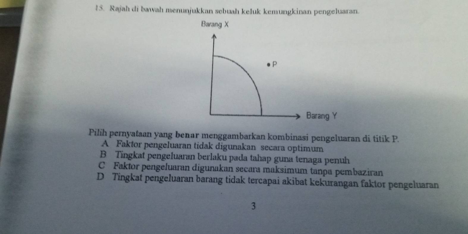 Rajah di bawah menunjukkan sebuah keluk kemungkinan pengeluaran.
Barang X
P
Barang Y
Pilih pernyataan yang benar menggambarkan kombinasi pengeluaran di titik P.
A Faktor pengeluaran tidak digunakan secara optimum
B Tingkat pengeluaran berlaku pada tahap guna tenaga penuh
C Faktor pengeluaran digunakan secara maksimum tanpa pembaziran
D Tingkat pengeluaran barang tidak tercapai akibat kekurangan faktor pengeluaran
3