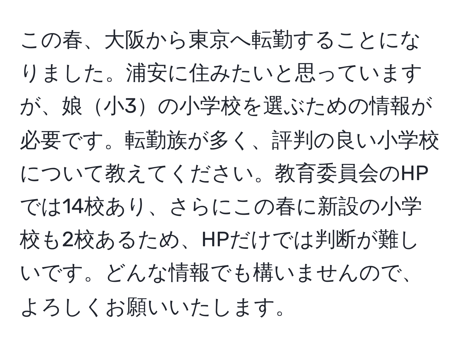 この春、大阪から東京へ転勤することになりました。浦安に住みたいと思っていますが、娘小3の小学校を選ぶための情報が必要です。転勤族が多く、評判の良い小学校について教えてください。教育委員会のHPでは14校あり、さらにこの春に新設の小学校も2校あるため、HPだけでは判断が難しいです。どんな情報でも構いませんので、よろしくお願いいたします。