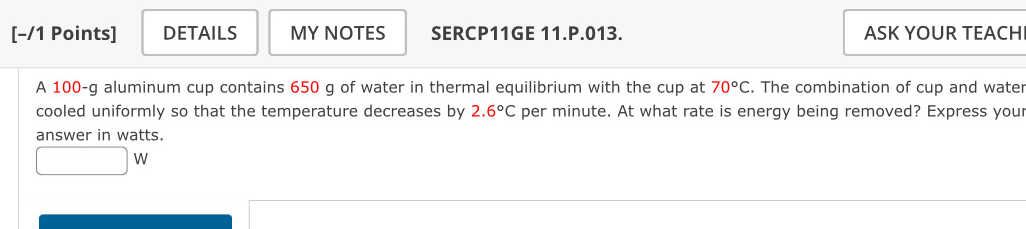 DETAILS MY NOTES SERCP11GE 11.P.013. ASK YOUR TEACH 
A 100-g aluminum cup contains 650 g of water in thermal equilibrium with the cup at 70°C. The combination of cup and water 
cooled uniformly so that the temperature decreases by 2.6°C per minute. At what rate is energy being removed? Express your 
answer in watts.
□ W