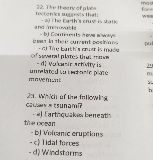 most
22. The theory of plate form
tectonics suggests that: wea
- a) The Earth's crust is static -i
and immovable
-
- b) Continents have always -
been in their current positions pul
- c) The Earth's crust is made
of several plates that move
- d) Volcanic activity is 29
unrelated to tectonic plate m
movement SU
b
23. Which of the following
causes a tsunami?
- a) Earthquakes beneath
the ocean
- b) Volcanic eruptions
- c) Tidal forces
- d) Windstorms