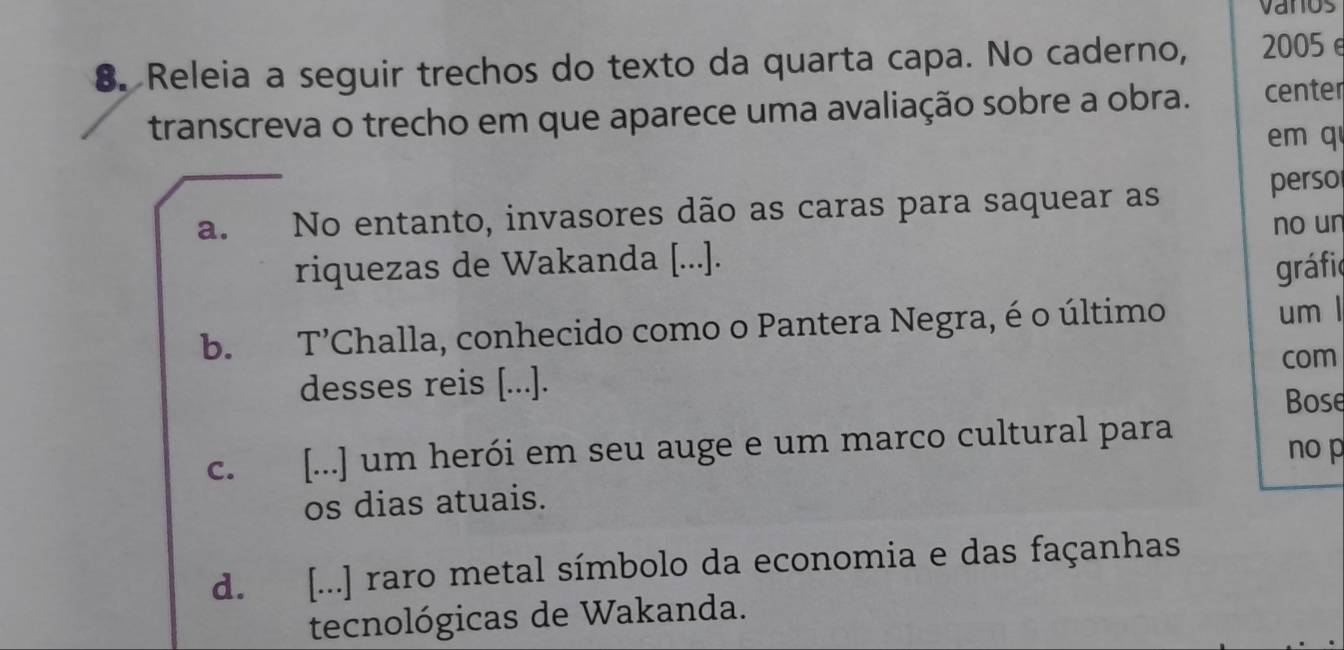 vanos
8. Releia a seguir trechos do texto da quarta capa. No caderno, 2005 e
transcreva o trecho em que aparece uma avaliação sobre a obra. center
em q
a. .No entanto, invasores dão as caras para saquear as perso
no un
riquezas de Wakanda [...].
gráfio
b. T'Challa, conhecido como o Pantera Negra, é o último um l
com
desses reis [...].
Bose
c. [...] um herói em seu auge e um marco cultural para
nop
os dias atuais.
d. [...] raro metal símbolo da economia e das façanhas
tecnológicas de Wakanda.