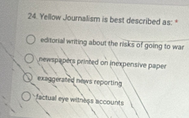 Yellow Journalism is best described as: *
editorial writing about the risks of going to war
newspapers printed on inexpensive paper
exaggerated news reporting
factual eye witness accounts