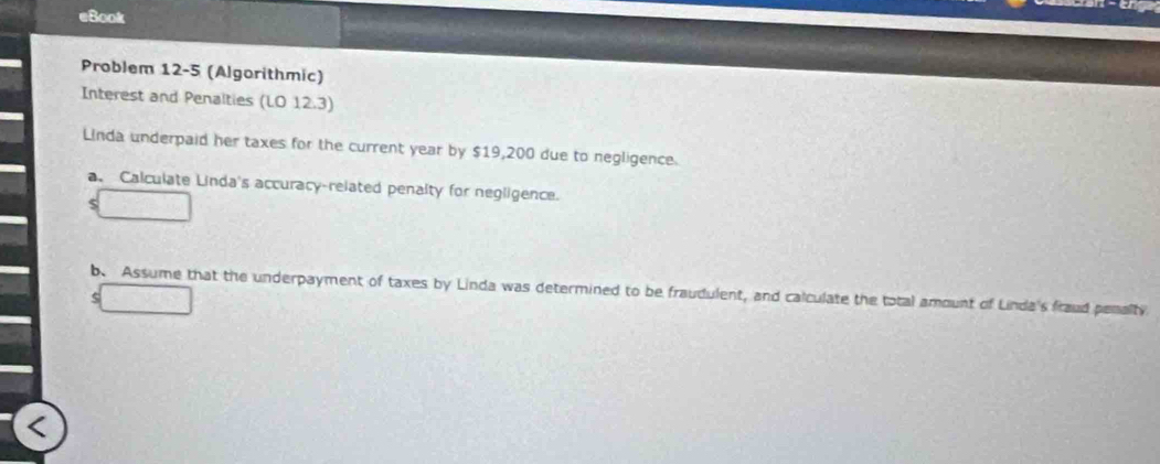 eBook 
Problem 12-5 (Algorithmic) 
Interest and Penalties (LO 12.3) 
Linda underpaid her taxes for the current year by $19,200 due to negligence. 
a. Calculate Linda's accuracy-related penalty for negligence.
$
b. Assume that the underpayment of taxes by Linda was determined to be fraudulent, and calculate the total amount of Linda's fraud penalty 
5