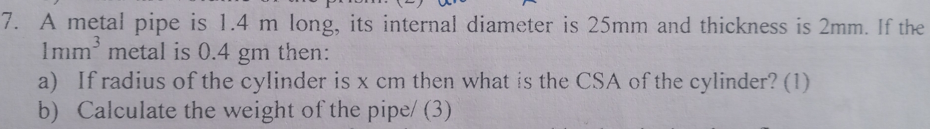 A metal pipe is 1.4 m long, its internal diameter is 25mm and thickness is 2mm. If the
1mm^3 metal is 0.4 gm then: 
a) If radius of the cylinder is x cm then what is the CSA of the cylinder? (1) 
b) Calculate the weight of the pipe/ (3)