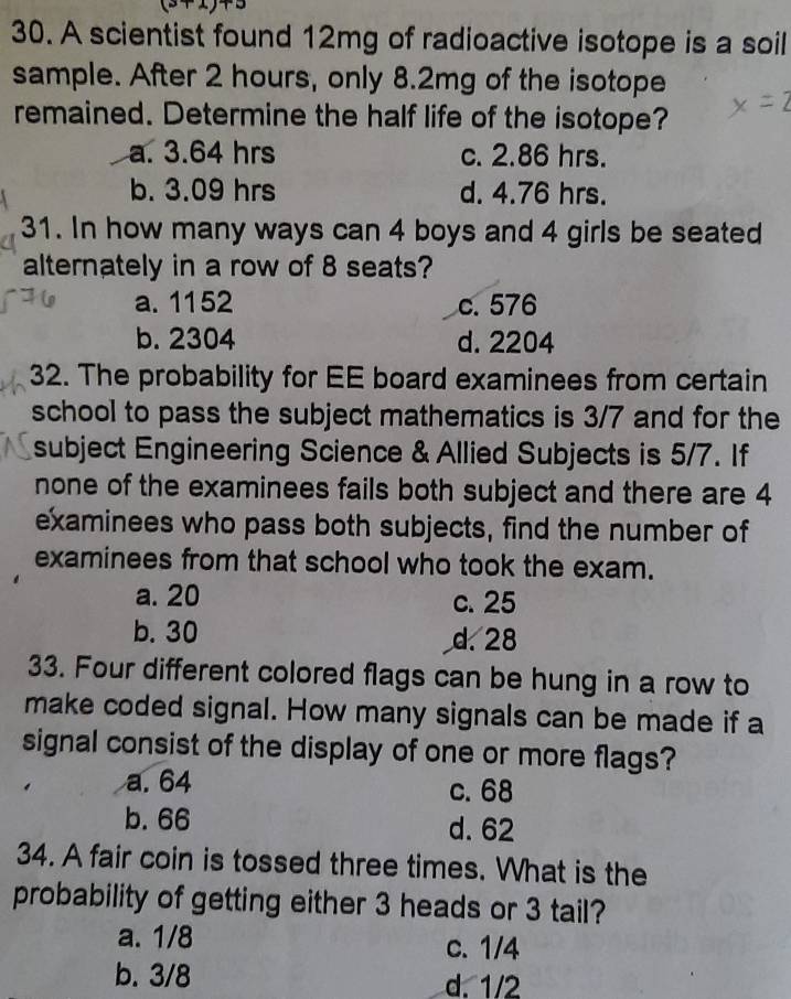 A scientist found 12mg of radioactive isotope is a soil
sample. After 2 hours, only 8.2mg of the isotope
remained. Determine the half life of the isotope?
a. 3.64 hrs c. 2.86 hrs.
b. 3.09 hrs d. 4.76 hrs.
31. In how many ways can 4 boys and 4 girls be seated
alternately in a row of 8 seats?
a. 1152 c. 576
b. 2304 d. 2204
32. The probability for EE board examinees from certain
school to pass the subject mathematics is 3/7 and for the
subject Engineering Science & Allied Subjects is 5/7. If
none of the examinees fails both subject and there are 4
examinees who pass both subjects, find the number of
examinees from that school who took the exam.
a. 20 c. 25
b. 30 d. 28
33. Four different colored flags can be hung in a row to
make coded signal. How many signals can be made if a
signal consist of the display of one or more flags?
a. 64 c. 68
b. 66 d. 62
34. A fair coin is tossed three times. What is the
probability of getting either 3 heads or 3 tail?
a. 1/8 c. 1/4
b. 3/8 d. 1/2