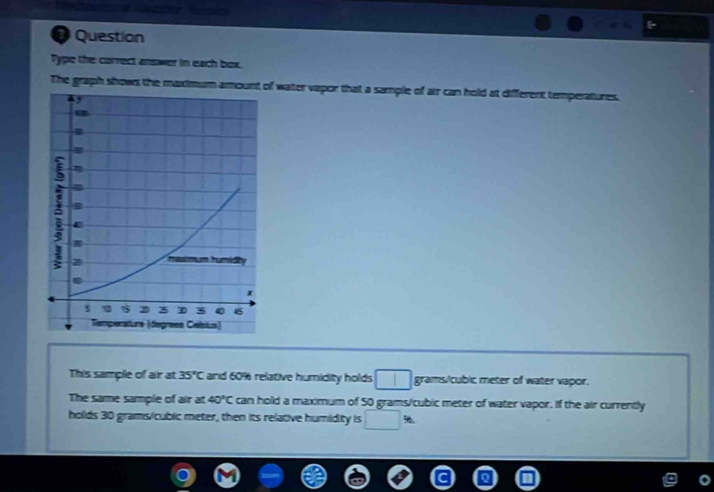 Question 
Type the correct answer in each box. 
The graph shows the maximum amount of water vapor that a sample of air can hold at different temperatures. 
This sample of air at 35°C and 60% relative humidity holds □ grams/cubic meter of water vapor. 
The same sample of air at 40°C can hold a maximum of 50 grams/cublic meter of water vapor. If the air currently 
holds 30 grams/cublic meter, then its relative humidity is □ :