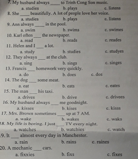 My husband always _to Trinh Cong Son music.
a. studies b. plays c. listens
8. She_ beautifully. A lot of people love her voice.
a. studies b. plays c. listens
9. Ann always _in the pool.
a. swim b. swims c. swimes
10. Karl often_ the newspaper.
a. read b. reads c. reades
_
11. Helen and I a lot.
a. study b. studies c. studyes
12. They always_ at the club.
a. sing b. sings c. singes
13. Francis _homework very quickly.
a. do b. does c. dos
14. The dog_ some meat.
a. eat b. eats c. eates
15. The man_ his taxi.
a. drives b. drive c. drivees
16. My husband always _me goodnight.
a. kisses b. kises c. kisss
17. Mrs. Brown sometimes _up at 7 AM.
a. wake b. wakes c. waks
18. My life is boring. I just_ TV every night.
a. watches b. watchies c. watch
_
9. It almost every day in Manchester.
a. rain b. rains c. raines
_
20. A mechanic cars.
a. fixxies b. fixs c. fixes