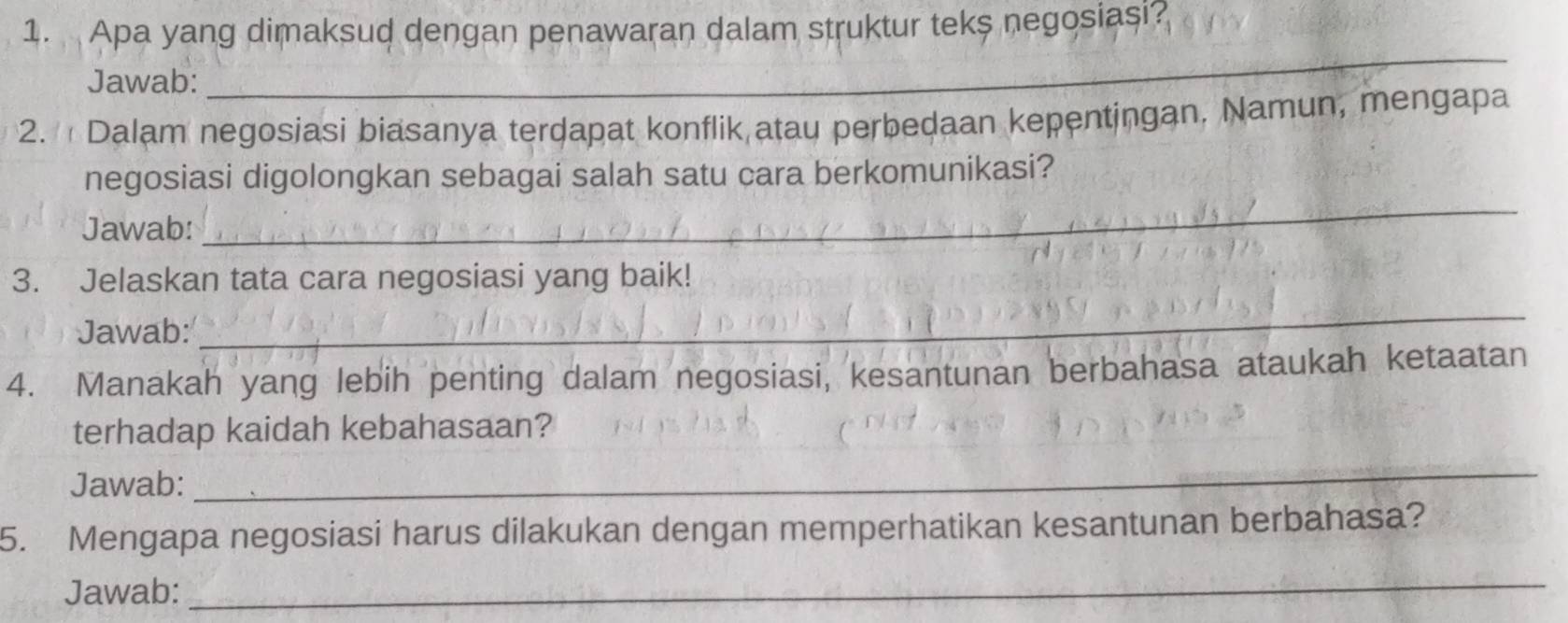 Apa yang dimaksud dengan penawaran dalam struktur teks negosiasi? 
Jawab: 
_ 
2. Dalam negosiasi biasanya terdapat konflik atau perbedaan kepentingan, Namun, mengapa 
_ 
negosiasi digolongkan sebagai salah satu cara berkomunikasi? 
Jawab: 
_ 
3. Jelaskan tata cara negosiasi yang baik! 
Jawab: 
4. Manakah yang lebih penting dalam negosiasi, kesantunan berbahasa ataukah ketaatan 
terhadap kaidah kebahasaan? 
Jawab: 
_ 
5. Mengapa negosiasi harus dilakukan dengan memperhatikan kesantunan berbahasa? 
Jawab: 
_