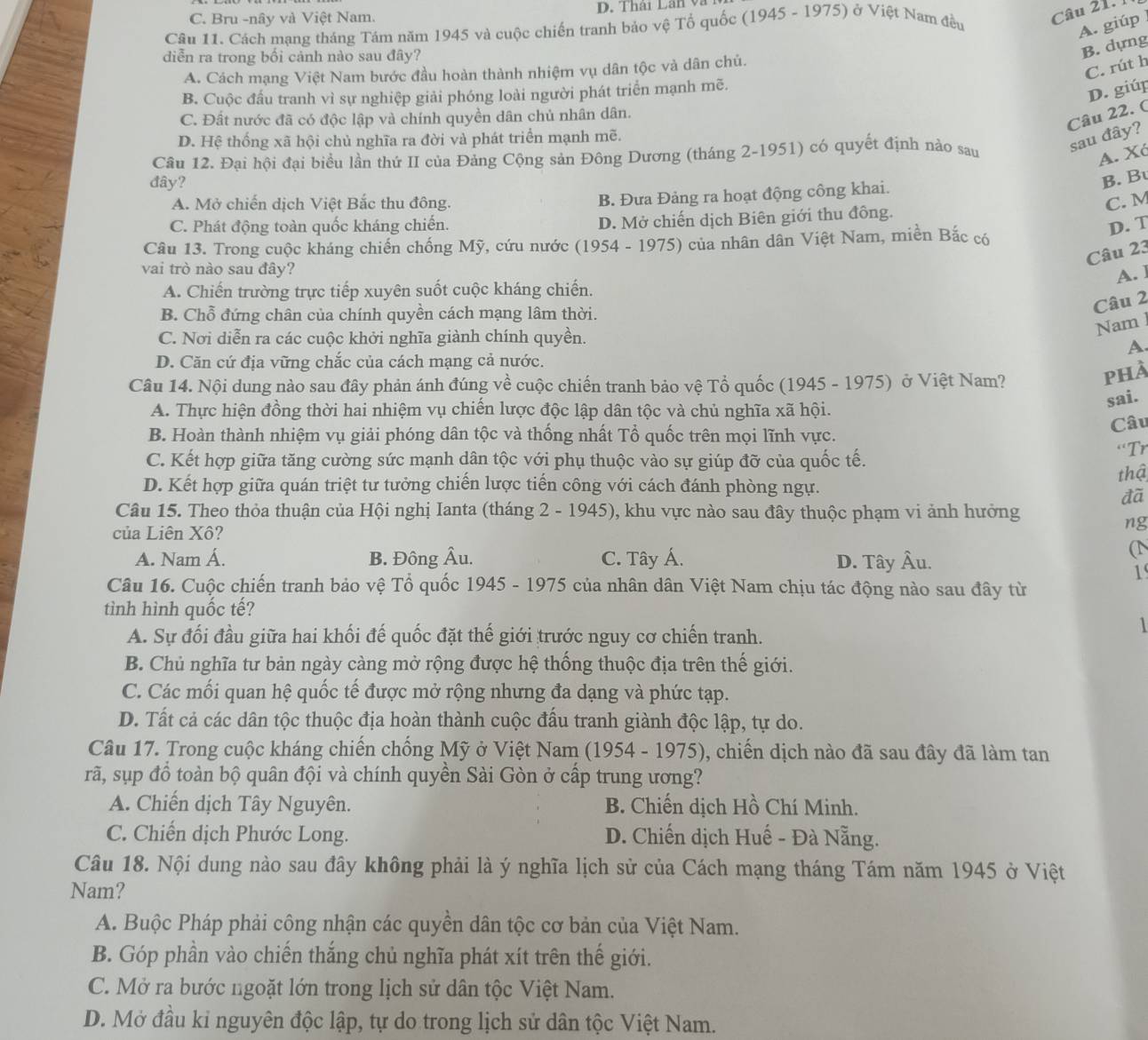 Cách mạng tháng Tám năm 1945 và cuộc chiến tranh bảo vệ Tổ quốc (1945 - 1975) ở Việt Nam đều
Câu 21. 1
C. Bru -nây và Việt Nam. D. Thái Lân và
A. giúp
diễn ra trong bối cảnh nào sau đây?
B. dựng
C. rút h
A. Cách mạng Việt Nam bước đầu hoàn thành nhiệm vụ dân tộc và dân chú.
B. Cuộc đầu tranh vì sự nghiệp giải phóng loài người phát triển mạnh mẽ.
D. giúp
C. Đất nước đã có độc lập và chính quyền dân chủ nhân dân.
Câu 22. (
D. Hệ thống xã hội chủ nghĩa ra đời và phát triển mạnh mẽ.
Câu 12. Đại hội đại biểu lần thứ II của Đảng Cộng sản Đông Dương (tháng 2-1951) có quyết định nào sau
sau đây?
A. Xó
đây?
B. B
B. Đưa Đảng ra hoạt động công khai.
A. Mở chiến dịch Việt Bắc thu đông. C. M
C. Phát động toàn quốc kháng chiến. D. Mở chiến dịch Biên giới thu đồng.
Câu 13. Trong cuộc kháng chiến chống Mỹ, cứu nước (1954 - 1975) của nhân dân Việt Nam, miền Bắc có
D. T
Câu 23
vai trò nào sau đây?
A. ]
A. Chiến trường trực tiếp xuyên suốt cuộc kháng chiến.
B. Chỗ đứng chân của chính quyền cách mạng lâm thời.
Câu 2
C. Nơi diễn ra các cuộc khởi nghĩa giành chính quyền.
Nam
A.
D. Căn cứ địa vững chắc của cách mạng cả nước.
Câu 14. Nội dung nào sau đây phản ánh đúng về cuộc chiến tranh bảo vệ Tổ quốc (1945 - 1975) ở Việt Nam?
phÀ
sai.
A. Thực hiện đồng thời hai nhiệm vụ chiến lược độc lập dân tộc và chủ nghĩa xã hội.
B. Hoàn thành nhiệm vụ giải phóng dân tộc và thống nhất Tổ quốc trên mọi lĩnh vực.
Câu
'Tr
C. Kết hợp giữa tăng cường sức mạnh dân tộc với phụ thuộc vào sự giúp đỡ của quốc tế.
thậ
D. Kết hợp giữa quán triệt tư tưởng chiến lược tiến công với cách đánh phòng ngự.
đã
Câu 15. Theo thỏa thuận của Hội nghị Ianta (tháng 2 - 1945), khu vực nào sau đây thuộc phạm vi ảnh hưởng
của Liên Xô?
ng
A. Nam Á. B. Đông Âu. C. Tây Á. D. Tây Âu.
(1
1
Câu 16. Cuộc chiến tranh bảo vệ Tổ quốc 1945 - 1975 của nhân dân Việt Nam chịu tác động nào sau đây từ
tình hình quốc tế?
A. Sự đối đầu giữa hai khối đế quốc đặt thế giới trước nguy cơ chiến tranh.
1
B. Chủ nghĩa tư bản ngày càng mở rộng được hệ thống thuộc địa trên thế giới.
C. Các mối quan hệ quốc tế được mở rộng nhưng đa dạng và phức tạp.
D. Tất cả các dân tộc thuộc địa hoàn thành cuộc đấu tranh giành độc lập, tự do.
Câu 17. Trong cuộc kháng chiến chống Mỹ ở Việt Nam (1954 - 1975), chiến dịch nào đã sau đây đã làm tan
rã, sụp đồ toàn bộ quân đội và chính quyền Sài Gòn ở cấp trung ương?
A. Chiến dịch Tây Nguyên. B. Chiến dịch Hồ Chí Minh.
C. Chiến dịch Phước Long. D. Chiến dịch Huế - Đà Nẵng.
Câu 18. Nội dung nào sau đây không phải là ý nghĩa lịch sử của Cách mạng tháng Tám năm 1945 ở Việt
Nam?
A. Buộc Pháp phải công nhận các quyền dân tộc cơ bản của Việt Nam.
B. Góp phần vào chiến thắng chủ nghĩa phát xít trên thế giới.
C. Mở ra bước ngoặt lớn trong lịch sử dân tộc Việt Nam.
D. Mở đầu kỉ nguyên độc lập, tự do trong lịch sử dân tộc Việt Nam.