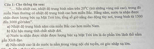 Cho thông tin sau:
Nền nhiệt cao, nhiệt độ trung bình năm trên 20°C (trừ những vùng núi cao), trong đó
miền Nam thường có nhiệt độ trung bình cao hơn miền Bắc. Hằng năm, nước ta nhận được
nhận được lượng bức xạ Mặt Trời lớn; tổng số giờ nắng dao động tùy nơi, trung bình từ 1300
đến 3000 giờ/năm”.
a) Nhiệt độ trung bình năm của miền Bắc cao hơn miền Nam.
b) Khí hậu mang tính chất nhiệt đới.
c) Nước ta nhận được nhận được lượng bức xạ Mặt Trời lớn là do phần lớn lãnh thổ nằm
gần Xích đạo.
d) Nền nhiệt cao là do nước ta nằm trong vùng nội chí tuyến, có góc nhập xạ lớn.