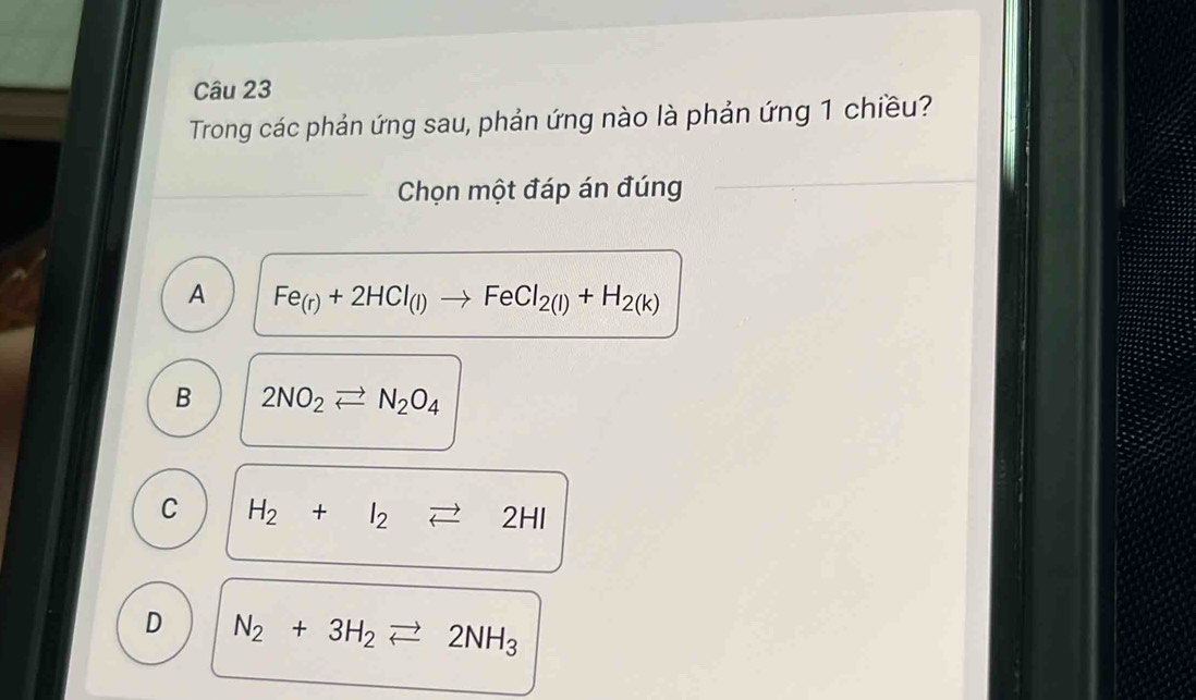 Trong các phản ứng sau, phản ứng nào là phản ứng 1 chiều?
Chọn một đáp án đúng
A Fe_(r)+2HCl_(l)to FeCl_2(l)+H_2(k)
B 2NO_2leftharpoons N_2O_4
C H_2+I_2leftharpoons 2HI
D N_2+3H_2leftharpoons 2NH_3