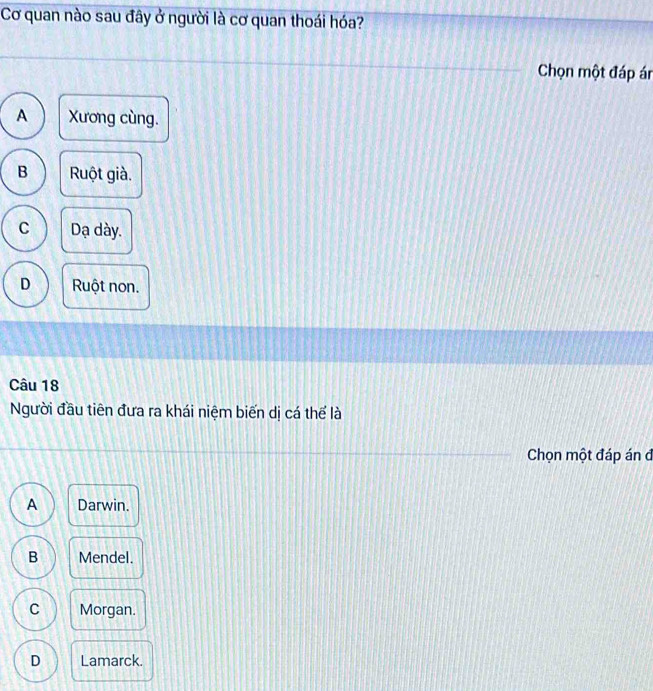 Cơ quan nào sau đây ở người là cơ quan thoái hóa?
Chọn một đáp ár
A Xương cùng.
B Ruột già.
C Dạ dày.
D Ruột non.
Câu 18
Người đầu tiên đưa ra khái niệm biến dị cá thể là
Chọn một đáp án đ
A Darwin.
B Mendel.
C Morgan.
D Lamarck.