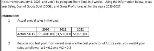 It’s currently January 1, 2023, and you’ll be going on Shark Tank in 2 weeks. Using the information below, creat
year Sales, Cost of Goods Sold (COGS), and Gross Profit forecast for the years 2023-2027. 
Information: 
1 Actual annual sales in the past: 
2 Because you feel your most recent sales are the best predictor of future sales, you weight your 
sales as follows: W1=0.2 and W2=0.8