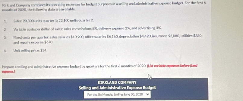 Kirkland Company combines its operating expenses for budget purposes in a selling and administrative expense budget. For the first 6
months of 2020, the following data are available. 
1. Sales: 20,800 units quarter 1; 22,100 units quarter 2. 
2. Variable costs per dollar of sales: sales commissions 5%, delivery expense 2%, and advertising 3%. 
3. Fixed costs per quarter: sales salaries $10,900, office salaries $6,160, depreciation $4,490, insurance $2,080, utilities $880, 
and repairs expense $670. 
4. Unit selling price: $24
Prepare a selling and administrative expense budget by quarters for the first 6 months of 2020. (List variable expenses before fixed 
opense.) 
KIRKLAND COMPANY 
Selling and Administrative Expense Budget 
For the Six Months Ending June 30, 2020