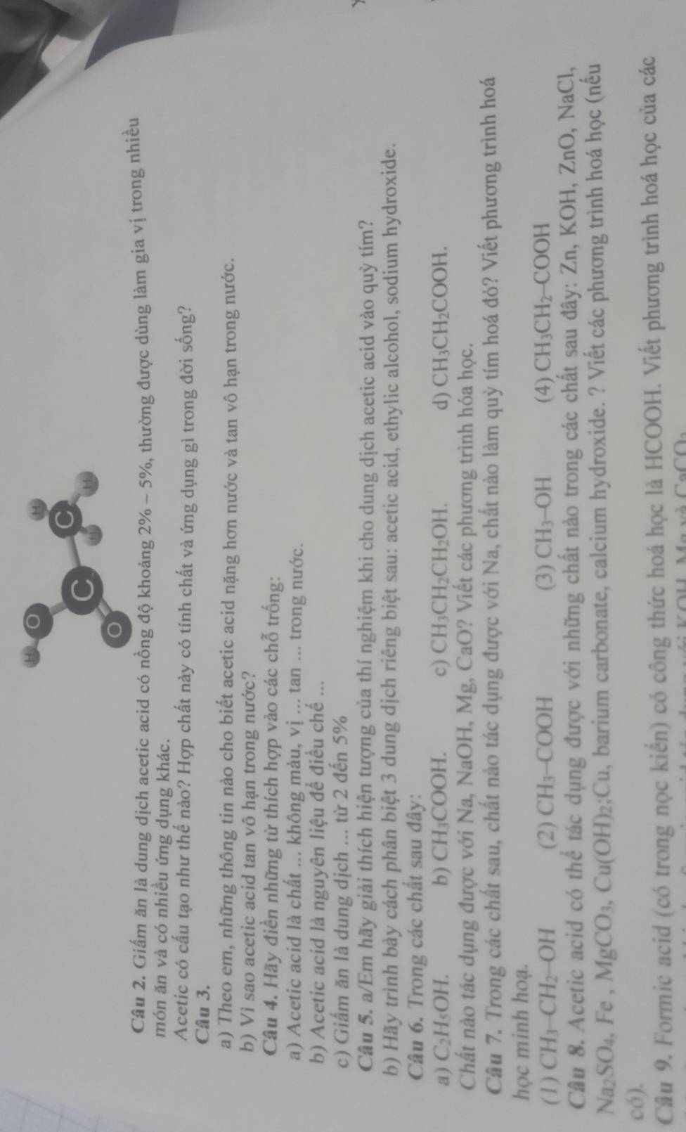 Giấm ăn là dung dịch acetic acid có nồng độ khoảng 2% - 5%, thường được dùng làm gia vị trong nhiều
món ăn và có nhiều ứng dụng khác.
Acetic có cấu tạo như thế nào? Hợp chất này có tính chất và ứng dụng gì trong đời sống?
Câu 3.
a) Theo em, những thông tin nào cho biết acetic acid nặng hơn nước và tan vô hạn trong nước.
b) Vì sao acetic acid tan vô hạn trong nước?
Câu 4. Hãy điển những từ thích hợp vào các chỗ trống:
a) Acetic acid là chất ... không màu, vị ... tan ... trong nước.
b) Acetic acid là nguyên liệu để điều chế ...
c) Giấm ăn là dung dịch ... từ 2 đến 5%
Câu 5. a/Em hãy giải thích hiện tượng của thí nghiệm khi cho dung dịch acetic acid vào quỳ tím?
b) Hãy trình bày cách phân biệt 3 dung dịch riêng biệt sau: acetic acid, ethylic alcohol, sodium hydroxide.
Câu 6. Trong các chất sau đây:
a) C_2H_5OH. b) CH_3COOH. c) CH_3CH_2CH_2OH. d) CH_3CH_2COOH.
Chất nào tác dụng được với Na, NaOH, Mg, CaO? Viết các phương trình hóa học.
Câu 7. Trong các chất sau, chất nào tác dụng được với Na, chất nào làm quỳ tím hoá đỏ? Viết phương trình hoá
học minh hoạ.
(1) CH_3-CH_2 OH (2) CH_3-COOH (3) CH_3-OH (4) CH_3CH_2-COOH
Câu 8. Acetic acid có thể tác dụng được với những chất nào trong các chất sau đây: Zn,KOH,ZnO , NaCl,
Na_2SO_4 Fe, MgCO_3,Cu(OH)_2;Cu , barium carbonate, calcium hydroxide. ? Viết các phương trình hoá học (nếu
có).
Câu 9. Formic acid (có trong nọc kiến) có công thức hoá học là HCOOH. Viết phương trình hoá học của các
Ca∩ D_2