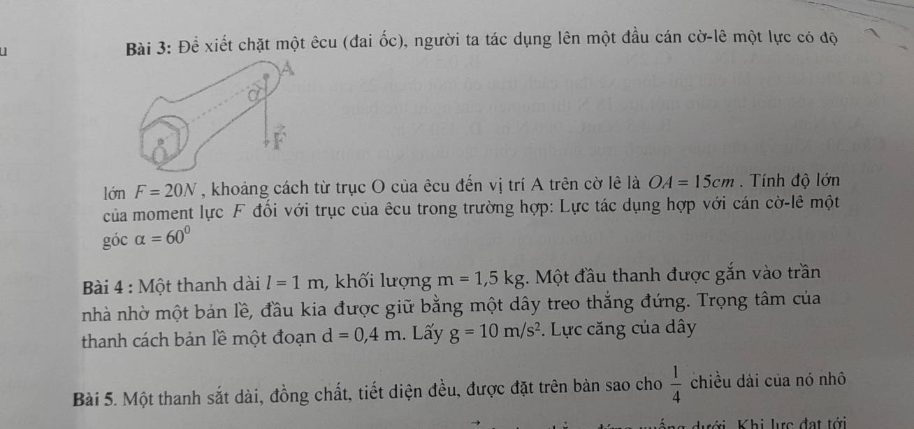 Để xiết chặt một êcu (đai ốc), người ta tác dụng lên một đầu cán cờ-lê một lực có độ 
lớn F=20N , khoảng cách từ trục O của êcu đến vị trí A trên cờ lê là OA=15cm. Tính độ lớn 
của moment lực F đối với trục của êcu trong trường hợp: Lực tác dụng hợp với cán cờ-lê một 
góc alpha =60°
Bài 4 : Một thanh dài l=1m , khối lượng m=1, 5kg. Một đầu thanh được gắn vào trần 
nhà nhờ một bản lề, đầu kia được giữ bằng một dây treo thắng đứng. Trọng tâm của 
thanh cách bản lề một đoạn d=0,4m. Lấy g=10m/s^2. Lực căng của dây 
Bài 5. Một thanh sắt dài, đồng chất, tiết diện đều, được đặt trên bàn sao cho  1/4  chiều dài của nó nhô 
hới Khi lực đạt tới