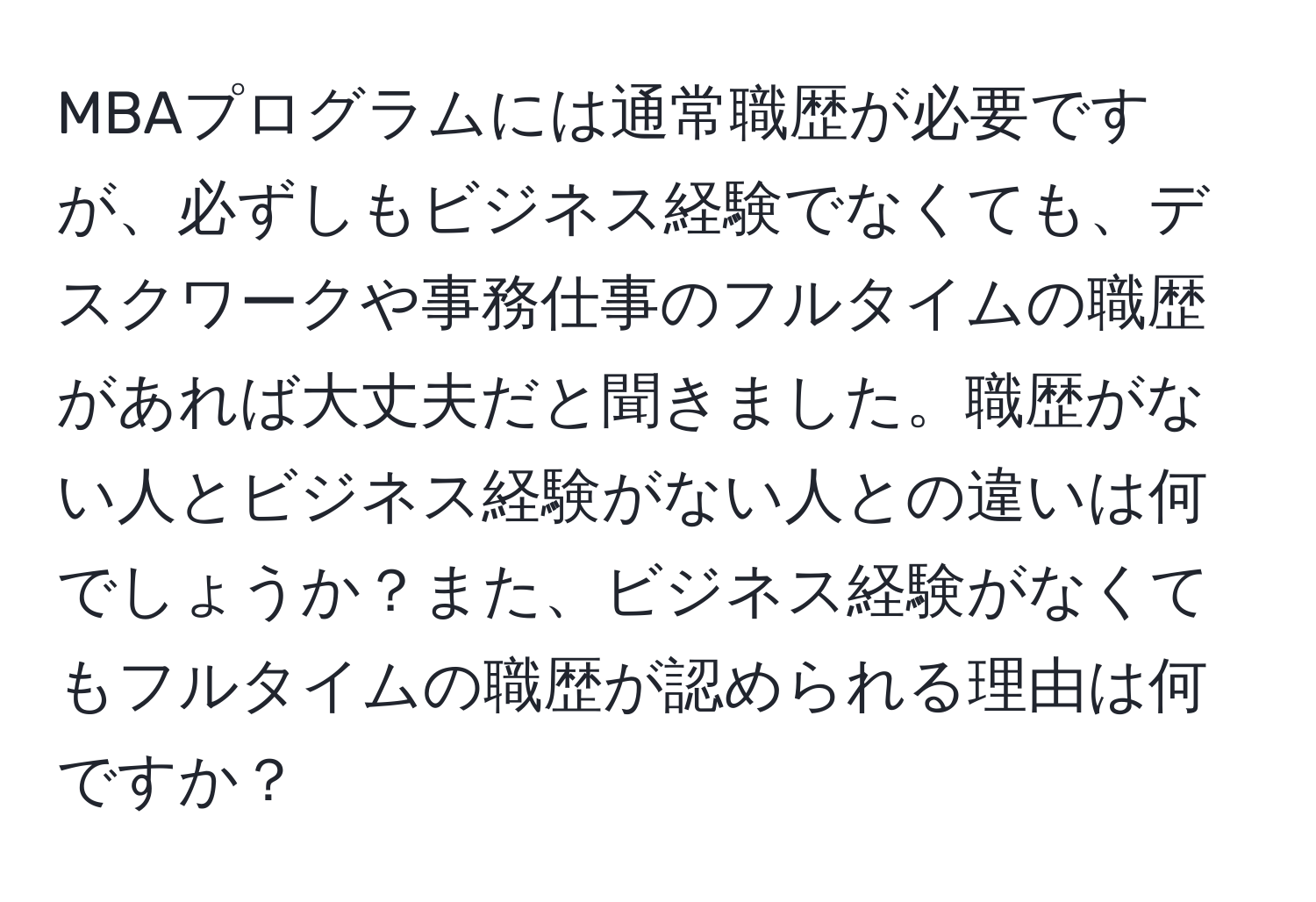 MBAプログラムには通常職歴が必要ですが、必ずしもビジネス経験でなくても、デスクワークや事務仕事のフルタイムの職歴があれば大丈夫だと聞きました。職歴がない人とビジネス経験がない人との違いは何でしょうか？また、ビジネス経験がなくてもフルタイムの職歴が認められる理由は何ですか？