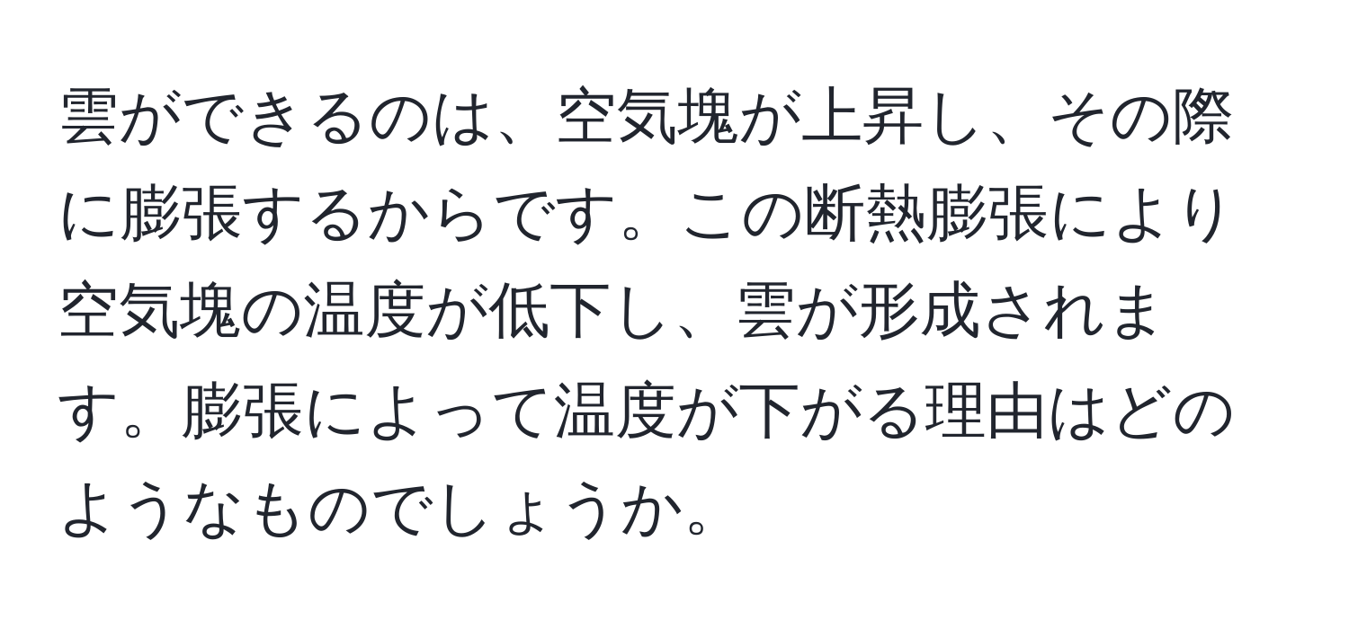 雲ができるのは、空気塊が上昇し、その際に膨張するからです。この断熱膨張により空気塊の温度が低下し、雲が形成されます。膨張によって温度が下がる理由はどのようなものでしょうか。