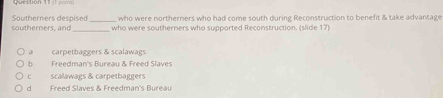 Southerners despised_ who were northerners who had come south during Reconstruction to benefit & take advantage
southerners, and_ who were southerners who supported Reconstruction. (slide 17)
a carpetbaggers & scalawags
b Freedman's Bureau & Freed Slaves
C scalawags & carpetbaggers
d Freed Slaves & Freedman's Bureau