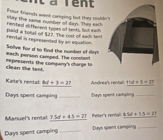 arent 
Four friends went camping but they could 
stay the same number of days. They each 
rented different types of tents, but each 
paid a total of $27. The cost of each tent 
rental is represented by an equation. 
Solve for d to find the number of days
each person camped. The constant 
represents the company's charge to 
clean the tent. 
Kate's rental: 8d+3=27 Andrea's rental: 11d+5=27
Days spent camping _ Days spent camping_ 
Manuel's rental: 7.5d+4.5=27 Peter's rental: 8.5d+1.5=27
Days spent camping _ Days spent camping_