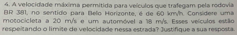 A velocidade máxima permitida para veículos que trafegam pela rodovia 
BR 381, no sentido para Belo Horizonte, é de 60 km/h. Considere uma 
motocicleta a 20 m/s e um automóvel a 18 m/s. Esses veículos estão 
respeitando o limite de velocidade nessa estrada? Justifique a sua resposta.