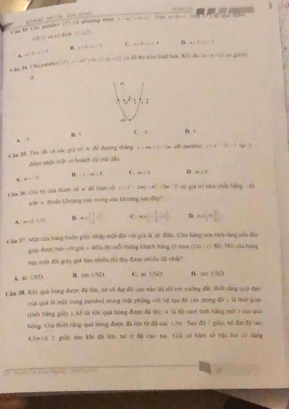 raANio
ÁM Số  ĐồTIH UnG đụng
Cầu 33 Cho parabol (P) có phương trình y=ax^2-bx+c Lim a=b+c ， hat Đuu điạm
4(0^(-4)) và có đình I(-1,2).
A. a+b+c=6 B. a+b+c=5 C. a+b+c=4
D. asin B+c=3
Câu 34, Cho parabol (P) v=ax^2+bx+c(a!= 0) có đồ thị như hình bên Khi độ 2a+b+2c cá giá trì
lá
B. 9 C. -6 . D. 6
A. -9.
Câu 35. Tìm tất cá các giá trịm đề đường tháng y=mx+3=2m cát parahoi y=x^3-3x-5 ti 2
điểm phần biệt có hoành độ trái dầu.
A. m B. -3 C. m<4</tex>
D. m≤ 4
Gầu 36. Giá trị của tham sqrt(0)m dề hàm số y=x^2-2mx+m^2-3m-2 có giá trị nhỏ nhất bảng - 10
trên 2 thuộc khoảng nào trong các khoảng sao đây?
A. m∈ [-1,0). B. m∈ ( 3/2 ,5) C. m=(- 5/2 ,-1) D. m≤slant (0, 1/2 ].
Câu 37. Một của hãng buôn giây nhập một đối với giá là 40 đôla. Cửa hàng ước tinh răng nều đôi
giày được bán với giả x đô]a thì mỗi tháng khách hàng sẽ mua (120-x) đôi Hội của hàng
hán một đôi giây giả bao nhiều thi thu được nhiều lãi nhật?
A. 80 USD. B. 160 USD. C. 40 USD D. 240 USD.
Câu 38. Khi quả bóng được đá lên, nó sẽ đạt độ cao nào đó rồi rơi xuống đất. Biết rằng quý đạo
của quả là một cung parabol trong mặt phầng với hệ tọa độ O% trong đô 1 là thời gian
(tính băng giảy ), kể từ khi quả bóng được đá lên; # là độ cao( tính bằng mét ) của qua
bóng. Giá thiết căng quả bóng được đã lên từ độ cao 1.2m . Sau đó 1 giây, nó đạt độ cao
8.5m và 2 giây sau khi đá lên, nó ở độ cao 6m. Giả sử hàm số bậc hai có đang
5 