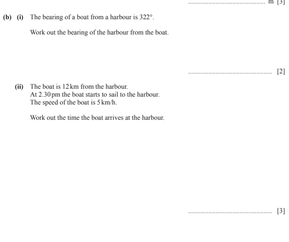 [3] 
(b) (i) The bearing of a boat from a harbour is 322°. 
Work out the bearing of the harbour from the boat. 
_[2] 
(ii) The boat is 12 km from the harbour. 
At 2.30 pm the boat starts to sail to the harbour. 
The speed of the boat is 5 km/h. 
Work out the time the boat arrives at the harbour. 
_[3]