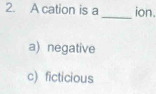 A cation is a _ion.
a) negative
c) ficticious