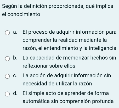 Según la definición proporcionada, qué implica
el conocimiento
a. El proceso de adquirir información para
comprender la realidad mediante la
razón, el entendimiento y la inteligencia
b. La capacidad de memorizar hechos sin
reflexionar sobre ellos
c. La acción de adquirir información sin
necesidad de utilizar la razón
d. El simple acto de aprender de forma
automática sin comprensión profunda