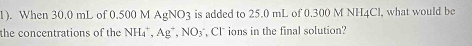 1). When 30.0 mL of 0.500 M AgNO3 3 is added to 25.0 mL of 0.300 M NH4Cl, what would be 
the concentrations of the NH_4^(+, Ag^+), NO_3 , Cl* ions in the final solution?