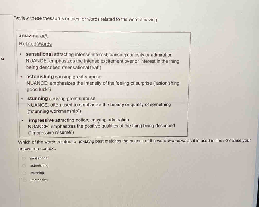 Review these thesaurus entries for words related to the word amazing.
amazing adj.
Related Words
sensational attracting intense interest; causing curiosity or admiration
ng NUANCE: emphasizes the intense excitement over or interest in the thing
being described ("sensational feat")
astonishing causing great surprise
NUANCE: emphasizes the intensity of the feeling of surprise (''astonishing
good luck")
stunning causing great surprise
NUANCE: often used to emphasize the beauty or quality of something
(“stunning workmanship”)
impressive attracting notice; causing admiration
NUANCE: emphasizes the positive qualities of the thing being described
("impressive résumé”)
Which of the words related to amazing best matches the nuance of the word wondrous as it is used in line 52? Base your
answer on context.
sensational
astonishing
stunning
impressive