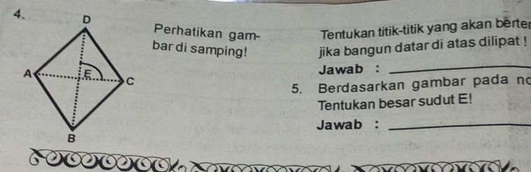 Perhatikan gam- Tentukan titik-titik yang akan berter 
bar di samping! jika bangun datar di atas dilipat ! 
Jawab : 
_ 
5. Berdasarkan gambar pada no 
Tentukan besar sudut E! 
Jawab :_