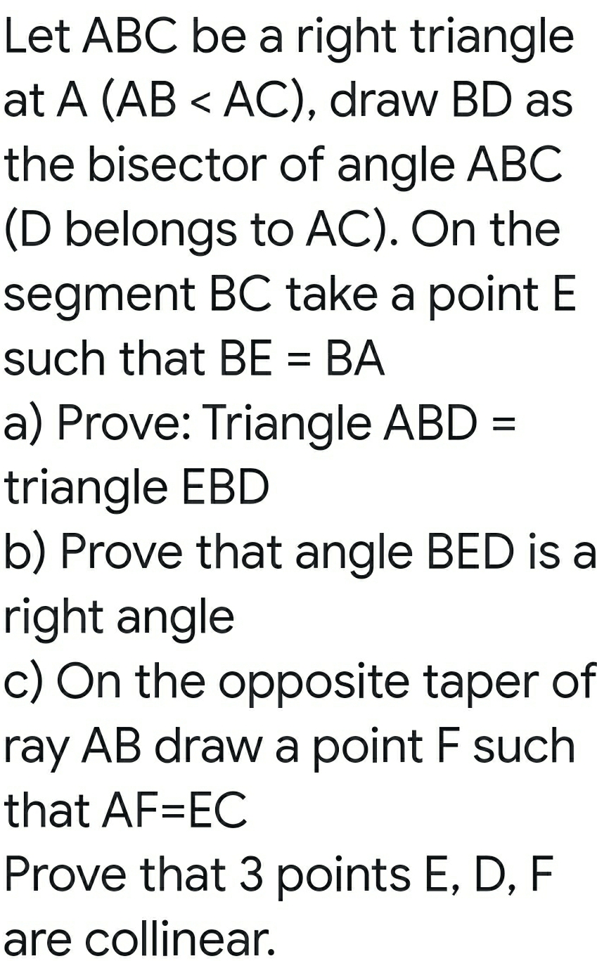 Let ABC be a right triangle
at A(AB , draw BD as
the bisector of angle ABC
(D belongs to AC). On the
segment BC take a point E
such that BE=BA
a) Prove: Triangle ABD=
triangle EBD
b) Prove that angle BED is a
right angle
c) On the opposite taper of
ray AB draw a point F such
that AF=EC
Prove that 3 points E, D, F
are collinear.