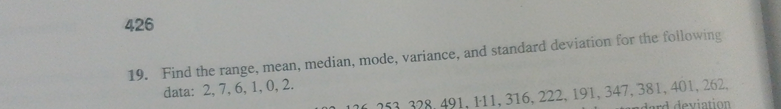 426 
19. Find the range, mean, median, mode, variance, and standard deviation for the following 
data: 2, 7, 6, 1, 0, 2.
26, 253, 328, 491, 111, 316, 222, 191, 347, 381, 401, 262, 
dard deviation