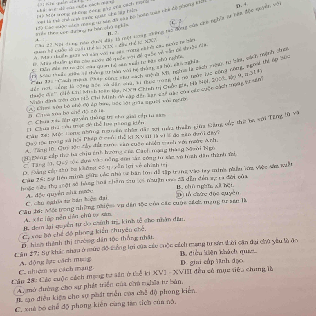 (3) Khí quân chú ng 
chất triệt để của cuộc cách mạng.
(4) Một trong những đóng góp của cách mạng
(5) Các cuộc cách mạng tư sản đã xóa bỏ hoàn toán chế độ phong kiên
D. 4.
loại là thể chế nhà nước quân chủ lập hiến
C. β.
Câu 22.Nội dung nào dưới đây là một trong những tác động của chủ nghĩa tư bản độc quyền vớ
triển theo con đường tư bán chủ nghĩa.
B. 2.
A. 1.
quan hệ quốc tế cuối thể kỉ XIX - đầu thế kỉ XX?.
A. Mâu thuẫn giữa vô sản với tư sản trong chính các nước tư bản.
B. Mâu thuấn giữa các nước đế quốc với để quốc về vấn đề thuộc địa.
C. Dẫn đến sự ra đời của quan hệ sản xuất tư bản chủ nghĩa.
Cầu 23: ''Cách mệnh Pháp cũng như cách mệnh Mĩ, nghĩa là cách mệnh tự bản, cách mệnh chưa
D) Mâu thuần giữa hệ thống tư bản với hệ thống xã hội chủ nghĩa
dến nơi, tiếng là cộng hóa và dân chủ, kỉ thực trong thì nó tước lục công nông, ngoài thì áp bức
thuộc địa''. (Hồ Chí Minh toàn tập, NXB Chính trị Quốc gia, Hà Nội, 2002, tập 9, tr.314)
Nhận định trên của Hồ Chí Minh đề cập đến hạn chế nào của các cuộc cách mạng tư sản?
A. Chưa xóa bỏ chế độ áp bức, bóc lột giữa người với người.
B. Chưa xóa bỏ chế độ nô lệ.
C. Chưa xác lập quyền thống trị cho giai cấp tư sản.
Câu 24: Một trong những nguyên nhân dẫn tới mâu thuẫn giữa Đằng cấp thử ba với Tăng lữ và
D. Chưa thủ tiêu triệt để thể lực phong kiến.
Quý tộc trong xã hội Pháp ở cuối thế kỉ XVIII là vì lí do nào dưới đây?
A. Tăng lữ, Quý tộc đầy đất nước vào cuộc chiến tranh với nước Anh,
B Đảng cấp thứ ba chịu ảnh hưởng của Cách mạng tháng Mười Nga.
C. Tăng lữ, Quý tộc dựa vào nông dân tấn công tư sản và bình dân thành thị.
D. Đằng cấp thứ ba không có quyền lợi về chính trị.
Câu 25: Sự liên minh giữa các nhà tư bản lớn đề tập trung vào tay mình phần lớn việc sản xuất
hoặc tiêu thụ một số hàng hoá nhằm thu lợi nhuận cao đã dẫn đến sự ra đời của
A. độc quyền nhà nước. B. chủ nghĩa xã hội.
D, tổ chức độc quyền.
C. chủ nghĩa tư bản hiện đại.
Câu 26: Một trong những nhiệm vụ dân tộc của các cuộc cách mạng tư sản là
A. xác lập nền dân chủ tư sản.
B. đem lại quyền tự do chính trị, kinh tế cho nhân dân.
C, xóa bỏ chế độ phong kiến chuyên chế.
D. hình thành thị trường dân tộc thống nhất.
Cầu 27: Sự khác nhau ở mức độ thắng lợi của các cuộc cách mạng tư sản thời cận đại chủ yếu là do
B. điều kiện khách quan.
A. động lực cách mạng.
D. giai cấp lãnh đạo.
C. nhiệm vụ cách mạng.
Câu 28: Các cuộc cách mạng tư sản ở thể ki XVI - XVIII đều có mục tiêu chung là
A. mở đường cho sự phát triển của chủ nghĩa tư bản.
B. tạo điều kiện cho sự phát triển của chế độ phong kiến.
C. xoá bỏ chế độ phong kiến cùng tàn tích của nó.