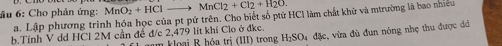 âu 6: Cho phản ứng: MnO_2+HClto MnCl_2+Cl_2+H_2O. 
a. Lập phương trình hóa học của pt pứ trên. Cho biết số ptử HCl làm chất khử và mtrường là bao nhiều 
b.Tính V dd HCl 2M cần để đ/c 2,479 lít khí Clo ở đkc. 
nam kloai R hóa trị (III) trong H_2SO_4 đặc, vừa đủ đun nóng nhẹ thu được d