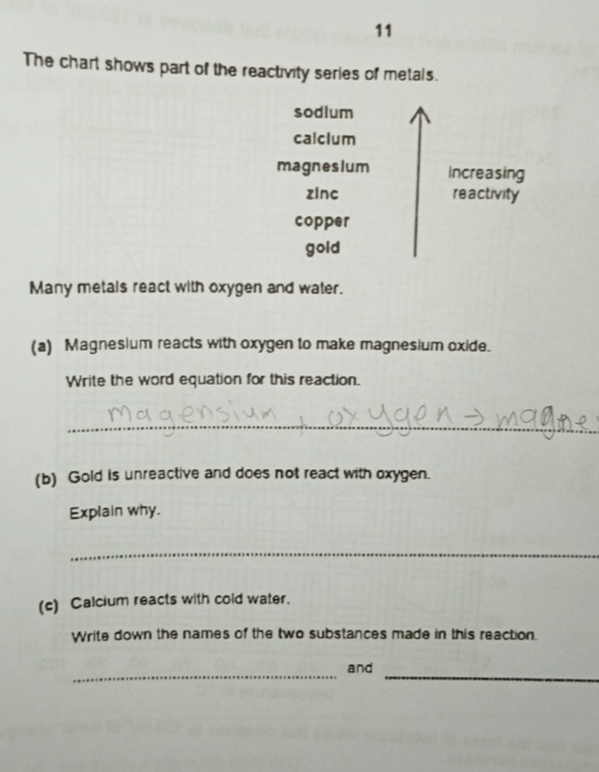 The chart shows part of the reactivity series of metals. 
sodlum 
calclum 
magneslum Increasing 
zinc reactivity 
copper 
gold 
Many metals react with oxygen and water. 
(a) Magnesium reacts with oxygen to make magnesium oxide. 
Write the word equation for this reaction. 
_ 
(b) Gold is unreactive and does not react with oxygen. 
Explain why. 
_ 
(c) Calcium reacts with cold water. 
Write down the names of the two substances made in this reaction. 
_ 
_ 
and