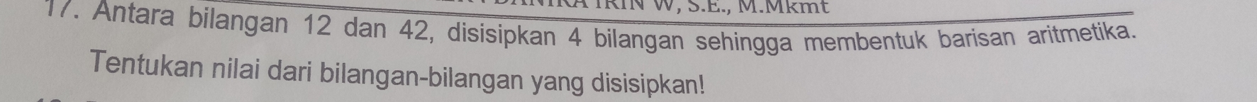 IRIN W, S.E., M.Mkmt 
17. Antara bilangan 12 dan 42, disisipkan 4 bilangan sehingga membentuk barisan aritmetika. 
Tentukan nilai dari bilangan-bilangan yang disisipkan!