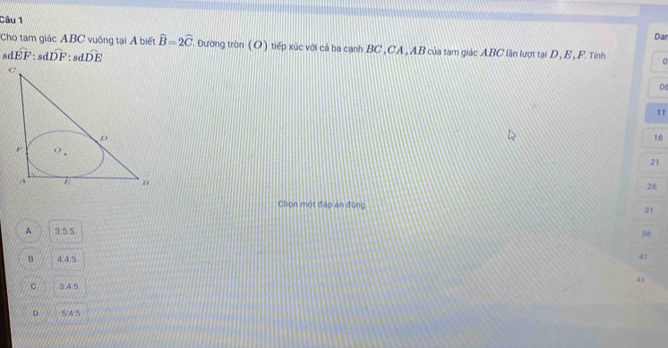 Cho tam giác ABC vuông tại Á biết widehat B=2widehat C
Dar
sd widehat EF:sdwidehat DF:sdwidehat DE ' ường tròn ( O ) tiếp xúc với cả ba cạnh BC , CA , AB của tam giác ABC lần lượt tại D, E , F. Tính 0
06
11
16
21
26
Chọn một đấp án đùng 31
A 3:5:5
36
B 4:4:5 41
46
C 3:4.5
D 5/4/5